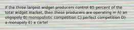 If the three largest widget producers control 85 percent of the total widget market, then these producers are operating in A) an oligopoly B) monopolistic competition C) perfect competition D) a monopoly E) a cartel