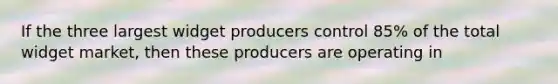 If the three largest widget producers control 85% of the total widget market, then these producers are operating in