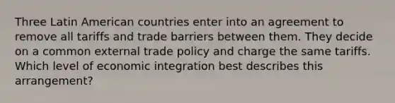 Three Latin American countries enter into an agreement to remove all tariffs and trade barriers between them. They decide on a common external trade policy and charge the same tariffs. Which level of economic integration best describes this arrangement?