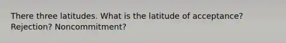 There three latitudes. What is the latitude of acceptance? Rejection? Noncommitment?