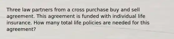 Three law partners from a cross purchase buy and sell agreement. This agreement is funded with individual life insurance. How many total life policies are needed for this agreement?