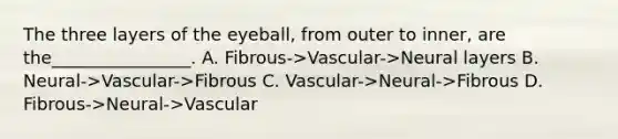 The three layers of the eyeball, from outer to inner, are the________________. A. Fibrous->Vascular->Neural layers B. Neural->Vascular->Fibrous C. Vascular->Neural->Fibrous D. Fibrous->Neural->Vascular