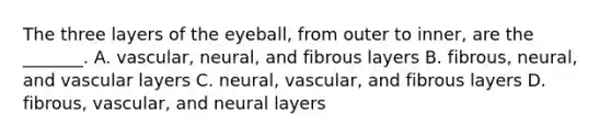 The three layers of the eyeball, from outer to inner, are the _______. A. vascular, neural, and fibrous layers B. fibrous, neural, and vascular layers C. neural, vascular, and fibrous layers D. fibrous, vascular, and neural layers