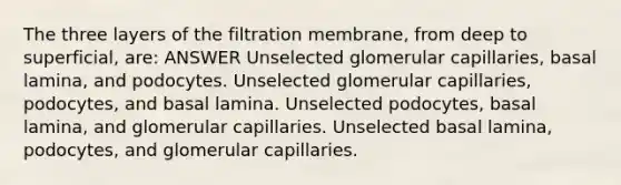 The three layers of the filtration membrane, from deep to superficial, are: ANSWER Unselected glomerular capillaries, basal lamina, and podocytes. Unselected glomerular capillaries, podocytes, and basal lamina. Unselected podocytes, basal lamina, and glomerular capillaries. Unselected basal lamina, podocytes, and glomerular capillaries.