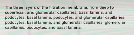 The three layers of the filtration membrane, from deep to superficial, are: glomerular capillaries, basal lamina, and podocytes. basal lamina, podocytes, and glomerular capillaries. podocytes, basal lamina, and glomerular capillaries. glomerular capillaries, podocytes, and basal lamina.