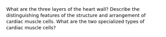 What are the three layers of <a href='https://www.questionai.com/knowledge/kya8ocqc6o-the-heart' class='anchor-knowledge'>the heart</a> wall? Describe the distinguishing features of the structure and arrangement of cardiac muscle cells. What are the two specialized types of cardiac muscle cells?