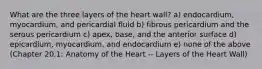 What are the three layers of the heart wall? a) endocardium, myocardium, and pericardial fluid b) fibrous pericardium and the serous pericardium c) apex, base, and the anterior surface d) epicardium, myocardium, and endocardium e) none of the above (Chapter 20.1: Anatomy of the Heart -- Layers of the Heart Wall)