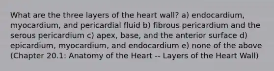 What are the three layers of <a href='https://www.questionai.com/knowledge/kya8ocqc6o-the-heart' class='anchor-knowledge'>the heart</a> wall? a) endocardium, myocardium, and pericardial fluid b) fibrous pericardium and the serous pericardium c) apex, base, and the anterior surface d) epicardium, myocardium, and endocardium e) none of the above (Chapter 20.1: Anatomy of the Heart -- Layers of the Heart Wall)