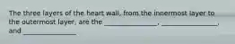 The three layers of the heart wall, from the innermost layer to the outermost layer, are the ________________, _________________, and ________________