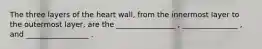 The three layers of the heart wall, from the innermost layer to the outermost layer, are the ________________ , _______________ , and _________________ .