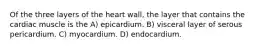 Of the three layers of the heart wall, the layer that contains the cardiac muscle is the A) epicardium. B) visceral layer of serous pericardium. C) myocardium. D) endocardium.