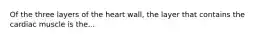 Of the three layers of the heart wall, the layer that contains the cardiac muscle is the...