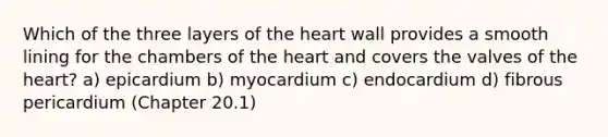 Which of the three layers of <a href='https://www.questionai.com/knowledge/kya8ocqc6o-the-heart' class='anchor-knowledge'>the heart</a> wall provides a smooth lining for the chambers of the heart and covers the valves of the heart? a) epicardium b) myocardium c) endocardium d) fibrous pericardium (Chapter 20.1)