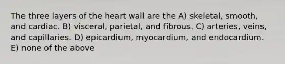 The three layers of the heart wall are the A) skeletal, smooth, and cardiac. B) visceral, parietal, and fibrous. C) arteries, veins, and capillaries. D) epicardium, myocardium, and endocardium. E) none of the above