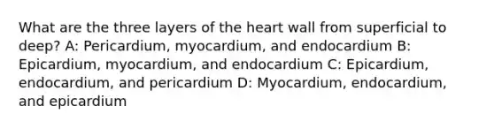 What are the three layers of the heart wall from superficial to deep? A: Pericardium, myocardium, and endocardium B: Epicardium, myocardium, and endocardium C: Epicardium, endocardium, and pericardium D: Myocardium, endocardium, and epicardium