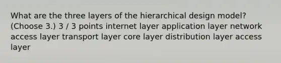 What are the three layers of the hierarchical design model? (Choose 3.) 3 / 3 points internet layer application layer network access layer transport layer core layer distribution layer access layer