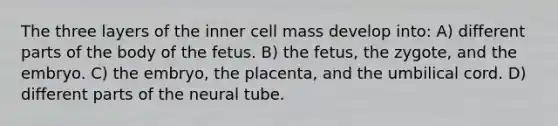 The three layers of the inner cell mass develop into: A) different parts of the body of the fetus. B) the fetus, the zygote, and the embryo. C) the embryo, the placenta, and the umbilical cord. D) different parts of the neural tube.