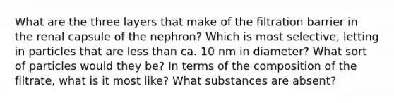 What are the three layers that make of the filtration barrier in the renal capsule of the nephron? Which is most selective, letting in particles that are less than ca. 10 nm in diameter? What sort of particles would they be? In terms of the composition of the filtrate, what is it most like? What substances are absent?