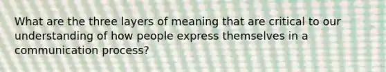 What are the three layers of meaning that are critical to our understanding of how people express themselves in a communication process?