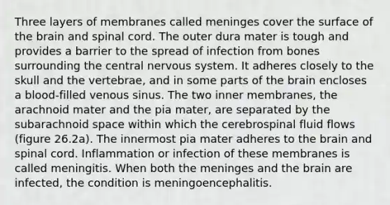 Three layers of membranes called meninges cover the surface of the brain and spinal cord. The outer dura mater is tough and provides a barrier to the spread of infection from bones surrounding the central nervous system. It adheres closely to the skull and the vertebrae, and in some parts of the brain encloses a blood-filled venous sinus. The two inner membranes, the arachnoid mater and the pia mater, are separated by the subarachnoid space within which the cerebrospinal fluid flows (figure 26.2a). The innermost pia mater adheres to the brain and spinal cord. Inflammation or infection of these membranes is called meningitis. When both the meninges and the brain are infected, the condition is meningoencephalitis.