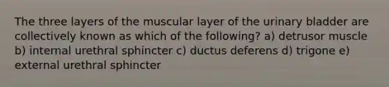 The three layers of the muscular layer of the <a href='https://www.questionai.com/knowledge/kb9SdfFdD9-urinary-bladder' class='anchor-knowledge'>urinary bladder</a> are collectively known as which of the following? a) detrusor muscle b) internal urethral sphincter c) ductus deferens d) trigone e) external urethral sphincter