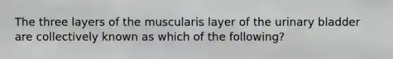 The three layers of the muscularis layer of the urinary bladder are collectively known as which of the following?