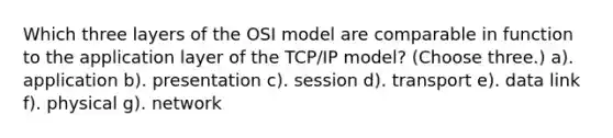 Which three layers of the OSI model are comparable in function to the application layer of the TCP/IP model? (Choose three.) a). application b). presentation c). session d). transport e). data link f). physical g). network