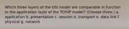 Which three layers of the OSI model are comparable in function to the application layer of the TCP/IP model? (Choose three.) a. application b. presentation c. session d. transport e. data link f. physical g. network