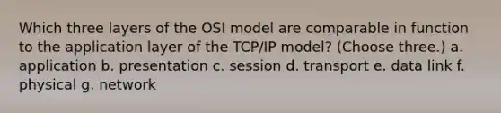 Which three layers of the OSI model are comparable in function to the application layer of the TCP/IP model? (Choose three.) a. application b. presentation c. session d. transport e. data link f. physical g. network