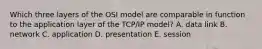 Which three layers of the OSI model are comparable in function to the application layer of the TCP/IP model? A. data link B. network C. application D. presentation E. session