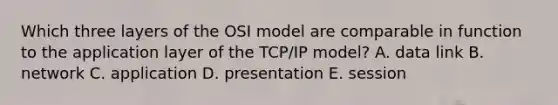 Which three layers of the OSI model are comparable in function to the application layer of the TCP/IP model? A. data link B. network C. application D. presentation E. session