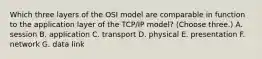 Which three layers of the OSI model are comparable in function to the application layer of the TCP/IP model? (Choose three.) A. session B. application C. transport D. physical E. presentation F. network G. data link