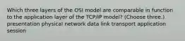 Which three layers of the OSI model are comparable in function to the application layer of the TCP/IP model? (Choose three.) presentation physical network data link transport application session