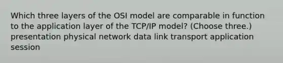 Which three layers of the OSI model are comparable in function to the application layer of the TCP/IP model? (Choose three.) presentation physical network data link transport application session