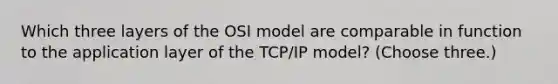 Which three layers of the OSI model are comparable in function to the application layer of the TCP/IP model? (Choose three.)