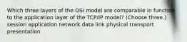 Which three layers of the OSI model are comparable in function to the application layer of the TCP/IP model? (Choose three.) session application network data link physical transport presentation