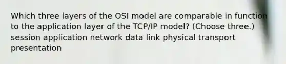 Which three layers of the OSI model are comparable in function to the application layer of the TCP/IP model? (Choose three.) session application network data link physical transport presentation