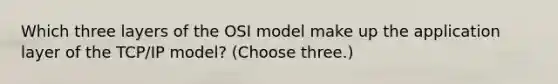 Which three layers of the OSI model make up the application layer of the TCP/IP model? (Choose three.)