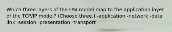 Which three layers of the OSI model map to the application layer of the TCP/IP model? (Choose three.) -application -network -data link -session -presentation -transport