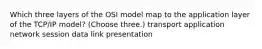 Which three layers of the OSI model map to the application layer of the TCP/IP model? (Choose three.) transport application network session data link presentation