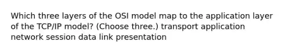 Which three layers of the OSI model map to the application layer of the TCP/IP model? (Choose three.) transport application network session data link presentation