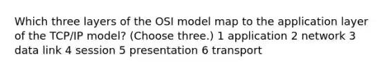 Which three layers of the OSI model map to the application layer of the TCP/IP model? (Choose three.) 1 application 2 network 3 data link 4 session 5 presentation 6 transport