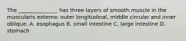 The _______________ has three layers of smooth muscle in the muscularis externa: outer longitudinal, middle circular and inner oblique. A. esophagus B. small intestine C. large intestine D. stomach