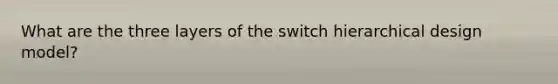 What are the three layers of the switch hierarchical design model?