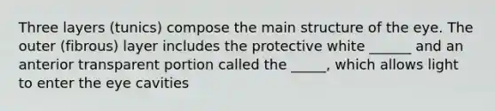 Three layers (tunics) compose the main structure of the eye. The outer (fibrous) layer includes the protective white ______ and an anterior transparent portion called the _____, which allows light to enter the eye cavities