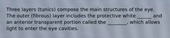 Three layers (tunics) compose the main structures of the eye. The outer (fibrous) layer includes the protective white ______ and an anterior transparent portion called the ________, which allows light to enter the eye cavities.