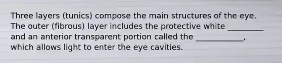 Three layers (tunics) compose the main structures of the eye. The outer (fibrous) layer includes the protective white _________ and an anterior transparent portion called the ____________, which allows light to enter the eye cavities.