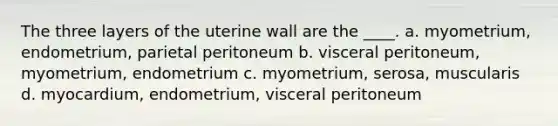 The three layers of the uterine wall are the ____. a. myometrium, endometrium, parietal peritoneum b. visceral peritoneum, myometrium, endometrium c. myometrium, serosa, muscularis d. myocardium, endometrium, visceral peritoneum