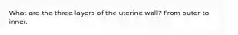 What are the three layers of the uterine wall? From outer to inner.