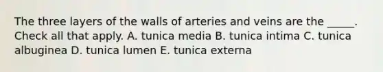 The three layers of the walls of arteries and veins are the _____. Check all that apply. A. tunica media B. tunica intima C. tunica albuginea D. tunica lumen E. tunica externa